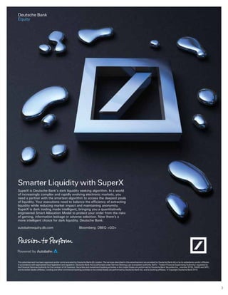3
Deutsche Bank
Equity
This advertisement has been approved and/or communicated by Deutsche Bank AG London. The services described in this advertisement are provided by Deutsche Bank AG or by its subsidiaries and/or affiliates
in accordance with appropriate local legislation and regulation. Deutsche Bank AG is authorised under German Banking Law (competent authority: BaFin – Federal Financial Supervising Authority); regulated by
the Financial Services Authority for the conduct of UK business. Securities and investment banking activities in the United States are performed by Deutsche Bank Securities Inc., member NYSE, NASD and SIPC,
and its broker-dealer affiliates. Lending and other commercial banking activities in the United States are performed by Deutsche Bank AG, and its banking affiliates. © Copyright Deutsche Bank 2010.
Smarter Liquidity with SuperX
SuperX is Deutsche Bank’s dark liquidity seeking algorithm. In a world
of increasingly complex and rapidly evolving electronic markets, you
need a partner with the smartest algorithm to access the deepest pools
liquidity while reducing market impact and maintaining anonymity.
SuperX is dark trading made intelligent, bringing you a quantitatively
engineered Smart Allocation Model to protect your order from the risks
of gaming, information leakage or adverse selection. Now there’s a
more intelligent choice for dark liquidity, Deutsche Bank.
autobahnequity.db.com Bloomberg: DBEQ <GO>
 