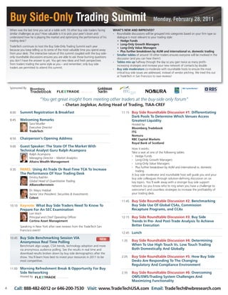Buy Side-Only Trading Summit Monday, February 28, 2011
When was the last time you sat at a table with 10 other buy side traders facing
similar challenges as you? How valuable is it to pick your peer’s brain and
understand how he is playing the market and optimizing the performance of his
trading desk?
TradeTech continues to host the Buy Side-Only Trading Summit each year
because you keep telling us its some of the most valuable time you spend away
from your desk. The interactive nature of this summit coupled with the buy side-
only roundtable discussions ensures you are able to ask those burning questions
you don’t have the answer to yet. You get new ideas and fresh perspectives
from traders trading the same style as you – and remember; only buy side
traders are permitted to attend this summit.
Sponsored By:
WHAT’S NEW AND IMPROVED?
• Roundtable discussions will be grouped into categories based on your firm type so
dialogue is most relevant to your trading style:
o Hedge Funds
o Long-Only Growth Managers
o Long-Only Value Managers
o Plus further breakdown by AUM and international vs. domestic trading
• Smaller tables of around 10 other traders ensures everyone will be involved in the
discussion (and you can hear them!)
• Tables mix up halfway through the day so you gain twice as many profit-
increasing strategies and increase your new network of contacts by double
• Buy side moderators co-moderate with roundtable hosts to ensure the most
critical buy side issues are addressed, instead of vendor pitching. We tried this out
at TradeTech in San Francisco to rave reviews!
11:15 Buy Side Roundtable Discussion #1: Differentiating
Dark Pools To Determine Which Venues Access
Greatest Liquidity
Hosted by:
Bloomberg Tradebook
ITG
Nomura
RBC Capital Markets
Royal Bank of Scotland
How it works:
Take a seat at one of the following tables:
• Hedge Funds
• Long-Only Growth Managers
• Long-Only Value Managers
• Plus further breakdown by AUM and international vs. domestic
trading
A buy side moderator and roundtable host will guide you and your
buy side colleagues through solution-defining discussion on six
key topics. You’ll walk away with a stronger buy side support
network (so you know who to ring when you have a challenge to
overcome!) and countless strategies to increase the profitability of
your trading desk.
11:45 Buy Side Roundtable Discussion #2: Benchmarking
Buy Side Use Of Global CSAs, Commission
Recapture Programs, and CCAs
12:15 Buy Side Roundtable Discussion #3: Buy Side
Trends In Pre- And Post-Trade Analysis To Achieve
Better Execution
12:45 Lunch
1:35 Buy Side Roundtable Discussion #4: Determining
When To Use High Touch Vs. Low Touch Trading
Both Domestically And Globally
2:05 Buy Side Roundtable Discussion #5: How Buy Side
Desks Are Responding To The Changing
Regulatory And Compliance Environment
2:35 Buy Side Roundtable Discussion #6: Overcoming
OMS/EMS/Trading System Challenges And
Maximizing Functionality
8:00 Summit Registration & Breakfast
8:45 Welcoming Remarks
Sara Mueller
Executive Director
TradeTech
8:50 Chairperson’s Opening Address
9:00 Guest Speaker: The State Of The Market With
Technical Analyst Guru Ralph Acampora
Ralph Acampora
Managing Director – Market Analytics
Altaira Wealth Management
9:35 PANEL: Using At-Trade Or Real-Time TCA To Increase
The Performance Of Your Trading Desk
Dmitry Rakhlin
Global Head of Quantitative Trading
AllianceBernstein
Dr. Mayiz Habbal
Senior Vice President, Securities & Investments
Celent
10:10 Keynote: What Buy Side Traders Need To Know To
Prepare For An SEC Examination
Lori Hoch
Principal and Chief Operating Officer
Cortina Asset Management
Speaking in New York after rave reviews from the TradeTech San
Francisco event!
10:45 Buy Side Benchmarking Session VIA
Anonymous Real Time Polling
Benchmark algo usage, CSA trends, technology adoption and more
via anonymous audience polling. See the results in real time and
download results broken down by buy side demographics after the
show. You’ll learn how best to invest your resources in 2011 to be
most competitive.
11:00 Morning Refreshment Break & Opportunity For Buy
Side Networking
Hosted by
“You get great insight from meeting other traders at the buy-side only forum”
- Chetan Joglekar, Acting Head of Trading, TIAA-CREF
4 Call: 888-482-6012 or 646-200-7530 Visit: www.TradeTechUSA.com Email: TradeTech@wbresearch.com
NEW
 