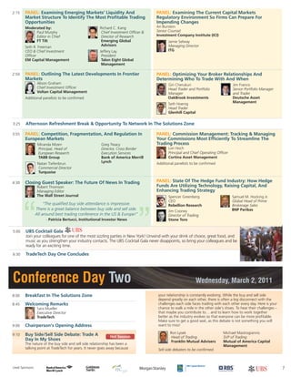 3:25 Afternoon Refreshment Break & Opportunity To Network In The Solutions Zone
5:00 UBS Cocktail Gala
Join your colleagues for one of the most sizzling parties in New York! Unwind with your drink of choice, great food, and
music as you strengthen your industry contacts. The UBS Cocktail Gala never disappoints, so bring your colleagues and be
ready for an exciting time.
6:30 TradeTech Day One Concludes
Conference Day Two Wednesday, March 2, 2011
8:00 Breakfast In The Solutions Zone
8:45 Welcoming Remarks
Sara Mueller
Executive Director
TradeTech
9:00 Chairperson’s Opening Address
9:10 Buy Side/Sell Side Debate: Trade A
Day In My Shoes
The nature of the buy side and sell side relationship has been a
talking point at TradeTech for years. It never goes away because
your relationship is constantly evolving. While the buy and sell side
depend greatly on each other, there is often a big disconnect with the
challenges each side faces trading with each other every day. Here is your
chance to walk a mile in the other side’s shoes. To hear their challenges –
that maybe you contribute to… and to learn how to work together
better as the industry evolves so that everyone can be more profitable.
Make sure to get a good seat, as this debate is not something you will
want to miss!
Sell side debaters to be confirmed.
3:55 PANEL: Competition, Fragmentation, And Regulation In
European Markets
4:30 Closing Guest Speaker: The Future Of News In Trading
Robert Thomson
Managing Editor
The Wall Street Journal
PANEL: Commission Management: Tracking & Managing
Your Commissions Most Efficiently To Streamline The
Trading Process
Lori Hoch
Principal and Chief Operating Officer
Cortina Asset Management
Additional panelists to be confirmed
PANEL: State Of The Hedge Fund Industry: How Hedge
Funds Are Utilizing Technology, Raising Capital, And
Enhancing Trading Strategy
2:15 PANEL: Examining Emerging Markets’ Liquidity And
Market Structure To Identify The Most Profitable Trading
Opportunities
2:50 PANEL: Outlining The Latest Developments In Frontier
Markets
Alison Graham
Chief Investment Officer
Voltan Capital Management
Additional panelists to be confirmed
PANEL: Examining The Current Capital Markets
Regulatory Environment So Firms Can Prepare For
Impending Changes
Ari Burstein
Senior Counsel
Investment Company Institute (ICI)
Jamie Selway
Managing Director
ITG
PANEL: Optimizing Your Broker Relationships And
Determining Who To Trade With And When
Hot Session
7
Ron Lysek
Head of Trading
Franklin Mutual Advisers
Michael Mastrogiannis
SVP of Trading
Mutual of America Capital
Management
Miranda Mizen
Principal, Head of
European Research
TABB Group
Natan Tiefenbrun
Commercial Director
Turquoise
Greg Treacy
Director, Cross Border
Execution Services
Bank of America Merrill
Lynch
Spencer Greenberg
CEO
Rebellion Research
Jim Cooney
Director of Trading
Stone Toro
Samuel M. Hocking Jr.
Global Head of Prime
Brokerage Sales
BNP Paribas
Giri Cherukuri
Head Trader and Portfolio
Manager
OakBrook Investments
Seth Hoenig
Head Trader
Glenhill Capital
Jim Francis
Senior Portfolio Manager
and Trader
Deutsche Asset
Management
Lead Sponsors:
Moderated by:
Paul Murphy
Editor in Chief
FT Tilt
Seth R. Freeman
CEO & Chief Investment
Officer
EM Capital Management
Richard C. Kang
Chief Investment Officer &
Director of Research
Emerging Global
Advisors
Jeffery Lay
President
Talon Eight Global
Management
"The qualified buy side attendance is impressive.
There is a great balance between buy side and sell side.
All around best trading conference in the US & Europe!"
- Patricia Bertucci, Institutional Investor News
 