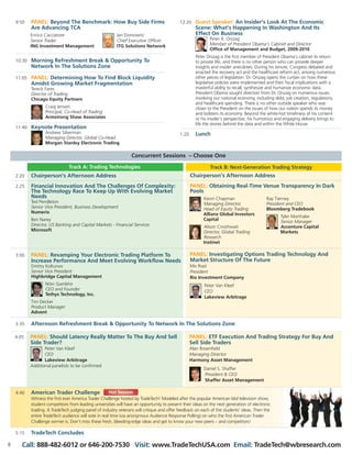 Concurrent Sessions – Choose One
9:50 PANEL: Beyond The Benchmark: How Buy Side Firms
Are Advancing TCA
10:30 Morning Refreshment Break & Opportunity To
Network In The Solutions Zone
11:05 PANEL: Determining How To Find Block Liquidity
Amidst Growing Market Fragmentation
Tereck Fares
Director of Trading
Chicago Equity Partners
Craig Jensen
Principal, Co-Head of Trading
Armstrong Shaw Associates
11:40 Keynote Presentation
Andrew Silverman
Managing Director, Global Co-Head
Morgan Stanley Electronic Trading
12:20 Guest Speaker: An Insider’s Look At The Economic
Scene: What's Happening In Washington And Its
Effect On Business
Peter R. Orszag
Member of President Obama’s Cabinet and Director
Office of Management and Budget, 2009-2010
Peter Orszag is the first member of President Obama’s cabinet to return
to private life, and there is no other person who can provide deeper
insights and insider anecdotes. During his tenure, Congress debated and
enacted the recovery act and the healthcare reform act, among numerous
other pieces of legislation. Dr. Orszag opens the curtain on how these
legislative policies were implemented and their fiscal implications with a
masterful ability to recall, synthesize and humanize economic data.
President Obama sought direction from Dr. Orszag on numerous issues
involving our national economy, including debt, job creation, regulations,
and healthcare spending. There is no other outside speaker who was
closer to the President on the issues of how our nation spends its money
and bolsters its economy. Beyond the white-hot timeliness of his content
or his insider’s perspective, his humorous and engaging delivery brings to
life the stories behind the data and within the White House.
1:20 Lunch
3:35 Afternoon Refreshment Break & Opportunity To Network In The Solutions Zone
4:40 American Trader Challenge
Witness the first ever America Trader Challenge hosted by TradeTech! Modeled after the popular American Idol television show,
student competitors from leading universities will have an opportunity to present their ideas on the next generation of electronic
trading. A TradeTech judging panel of industry veterans will critique and offer feedback on each of the students’ ideas. Then the
entire TradeTech audience will vote in real time (via anonymous Audience Response Polling) on who the first American Trader
Challenge winner is. Don’t miss these fresh, bleeding-edge ideas and get to know your new peers – and competitors!
5:15 TradeTech Concludes
2:20 Chairperson’s Afternoon Address
2:25 Financial Innovation And The Challenges Of Complexity:
The Technology Race To Keep Up With Evolving Market
Needs
Ted Pendleton
Senior Vice President, Business Development
Numerix
Ben Narey
Director, US Banking and Capital Markets - Financial Services
Microsoft
3:00 PANEL: Revamping Your Electronic Trading Platform To
Increase Performance And Meet Evolving Workflow Needs
Dmitry Koltunov
Senior Vice President
Highbridge Capital Management
Nitin Gambhir
CEO and Founder
Tethys Technology, Inc.
Tim Decker
Product Manager
Advent
Track A: Trading Technologies Track B: Next-Generation Trading Strategy
Chairperson’s Afternoon Address
PANEL: Obtaining Real-Time Venue Transparency In Dark
Pools
PANEL: Investigating Options Trading Technology And
Market Structure Of The Future
Mo Riad
President
Rio Investment Company
Peter Van Kleef
CEO
Lakeview Arbitrage
4:05 PANEL: Should Latency Really Matter To The Buy And Sell
Side Trader?
Peter Van Kleef
CEO
Lakeview Arbitrage
Additional panelists to be confirmed
PANEL: ETF Execution And Trading Strategy For Buy And
Sell Side Traders
Alan Rosenfield
Managing Director
Harmony Asset Management
Daniel S. Shaffer
President & CEO
Shaffer Asset Management
Hot Session
8 Call: 888-482-6012 or 646-200-7530 Visit: www.TradeTechUSA.com Email: TradeTech@wbresearch.com
Kevin Chapman
Managing Director,
Head of Equity Trading
Allianz Global Investors
Capital
Alison Crosthwait
Director, Global Trading
Research
Instinet
Ray Tierney
President and CEO
Bloomberg Tradebook
Tyler Marthaler
Senior Manager
Accenture Capital
Markets
Enrico Cacciatore
Senior Trader
ING Investment Management
Ian Domowitz
Chief Executive Officer
ITG Solutions Network
 