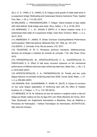 (8) LI, C. X.; TANG, X. S.; XIANG, G. B. Fatigue crack growth of cable steel wires in
a suspension bridge: Multiscaling and mesoscopic fracture mechanics Theor. Applied
Frac. Mec., v. 53, p. 113-126, 2010.
(9) MALJAARS, J.; VROUWENVELDER, T. Fatigue failure analysis of stay cables
with initial defects: Ewijk bridge case study. Struc. Safety, v. 51, p. 47-56, 2014.
(10) MORGADO, T. L. M.; SOUSA E BRITO A. A failure analysis study of a
prestressed steel cable of a suspension bridge. Case Stud. Construc. Mater., v. 3, p.
40-47, 2015.
(11) ANDRESEN, P.; JONES, R. Stress Corrosion Cracking-Material Performance
and Evaluation, ASM International, Materials Park, OH, 1992, pp. 181–210.
(12) GENTIL, V. Corrosão. 6°ed. Rio de Janeiro: LTC, 2017.
(13) TOLENTINO, N. M. C. Processos químicos industriais: Matérias-primas,
técnicas de produção e métodos de controle de corrosão. 1°ed. São Paulo: Érica,
2015.
(14) PAPADOPOULOS, M.; APOSTOLOPOULOS C. A.; ALEXOPOULOS N.;
PANTELAKIS S. G. Effect of salt spray corrosion exposure on the mechanical
performance of different technical class reinforcing steel bars. Mater Des., v. 28, n. 8,
p. 2318-2328 (2007).
(15) APOSTOLOPOULOS, C. A.; PAPADOPOULOS, M. Tensile and low cycle
fatigue behavior of corroded reinforcing steel bars S400. Constr. Build. Mater., v. 21,
n. 4, p. 855-864 (2007).
(16) KASHANI, M.M.; ALAGHEBAND, P.; KHAN, R.; DAVIS, S. Impact of corrosion
on low cycle fatigue degradation of reinforcing bars with the effect of inelastic
buckling. Int. J. Fatigue., v. 77, p. 174–185 (2015).
(17) MENEZES, W. M. M. Influência do teor de carbono e oxigênio sobre a vida em
fadiga por flexão rotativa de fios de ligas NiTi com Efeito Memória de Forma. 2013.
Tese (Doutorado em Engenharia Aeronáutica e Mecânica, Área de Matérias e
Processos de Fabricação) - Instituto Tecnológico de Aeronáutica, DCTA/ITA-SJC,
São José dos Campos.
23º CBECiMat - Congresso Brasileiro de Engenharia e Ciência dos Materiais
04 a 08 de Novembro de 2018, Foz do Iguaçu, PR, Brasil
4597
 
