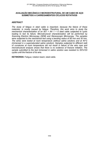 AVALIAÇÃO MECÂNICA E MICROESTRUTURAL DE UM CABO DE AÇO
SUBMETIDO A CARREGAMENTOS CÍCLICOS ROTATIVOS
ABSTRACT
The study of fatigue in steel cable is important, because the failure of these
materials, is mostly caused by fatigue. Therefore, this work aims to study the
mechanical characterization of an 8x7 + AA 1 + 6 steel cable subjected to cyclic
loading to test its failure. Microstructural characterization will be performed by
Scanning Electron Microscopy (SEM) and Stereoscopic Microscopy. The samples
were subjected to the mechanical test using a bending radius of 80 mm and 30 mm.
The wires were tested at room temperature (without saline solution) and at 40°C
(immersed in a supersaturated saline solution). Samples subjected to different radii
of curvatures at room temperature did not result in failure of the wire rope and
microstructural analysis shows that there is no evidence of fracture initiation. The
sample submitted to the test immersed in saline solution was resistant to 557x103
cycles until the fracture of its wire.
KEYWORDS: Fatigue; rotation beam; steel cable.
23º CBECiMat - Congresso Brasileiro de Engenharia e Ciência dos Materiais
04 a 08 de Novembro de 2018, Foz do Iguaçu, PR, Brasil
4598
 