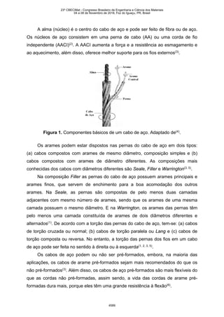 A alma (núcleo) é o centro do cabo de aço e pode ser feito de fibra ou de aço.
Os núcleos de aço consistem em uma perna de cabo (AA) ou uma corda de fio
independente (AACI)(2)
. A AACI aumenta a força e a resistência ao esmagamento e
ao aquecimento, além disso, oferece melhor suporte para os fios externos(3)
.
Figura 1. Componentes básicos de um cabo de aço. Adaptado de(4)
.
Os arames podem estar dispostos nas pernas do cabo de aço em dois tipos:
(a) cabos compostos com arames de mesmo diâmetro, composição simples e (b)
cabos compostos com arames de diâmetro diferentes. As composições mais
conhecidas dos cabos com diâmetros diferentes são Seale, Filler e Warrington(3, 5)
.
Na composição Filler as pernas do cabo de aço possuem arames principais e
arames finos, que servem de enchimento para a boa acomodação dos outros
arames. Na Seale, as pernas são compostas de pelo menos duas camadas
adjacentes com mesmo número de arames, sendo que os arames de uma mesma
camada possuem o mesmo diâmetro. E na Warrington, os arames das pernas têm
pelo menos uma camada constituída de arames de dois diâmetros diferentes e
alternados(1)
. De acordo com a torção das pernas do cabo de aço, tem-se: (a) cabos
de torção cruzada ou normal; (b) cabos de torção paralela ou Lang e (c) cabos de
torção composta ou reversa. No entanto, a torção das pernas dos fios em um cabo
de aço pode ser feita no sentido à direita ou à esquerda(1, 2, 3, 5)
.
Os cabos de aço podem ou não ser pré-formados, embora, na maioria das
aplicações, os cabos de arame pré-formados sejam mais recomendados do que os
não pré-formados(3)
. Além disso, os cabos de aço pré-formados são mais flexíveis do
que as cordas não pré-formadas, assim sendo, a vida das cordas de arame pré-
formadas dura mais, porque eles têm uma grande resistência à flexão(6)
.
23º CBECiMat - Congresso Brasileiro de Engenharia e Ciência dos Materiais
04 a 08 de Novembro de 2018, Foz do Iguaçu, PR, Brasil
4589
 