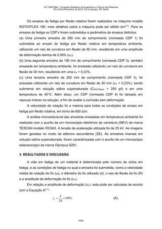 Os ensaios de fadiga por flexão rotativa foram realizados na máquina modelo
ROTATFLEX 180, mais detalhes sobre a máquina pode ser obtido em(17)
. Para os
ensaios de fadiga os CDP’s foram submetidos a parâmetros de ensaios distintos:
(a) Uma primeira amostra de 280 mm de comprimento (nomeada CDP 1) foi
submetida ao ensaio de fadiga por flexão rotativa em temperatura ambiente,
utilizando um raio de curvatura em flexão de 80 mm, resultando em uma amplitude
de deformação teórica de 0,08% (εa).
(b) Uma segunda amostra de 190 mm de comprimento (nomeada CDP 2), também
ensaiada em temperatura ambiente, foi ensaiada utilizando um raio de curvatura em
flexão de 30 mm, resultando em uma εa = 0,23%.
(c) Uma terceira amostra de 200 mm de comprimento (nomeada CDP 3), foi
ensaiada utilizando um raio de curvatura em flexão de 30 mm (εa = 0,23%), sendo
submersa em solução salina supersaturada (CNaCl/água = 250 g/l) e em uma
temperatura de 40°C. Além disso, um CDP (nomeado CDP 4) foi deixado em
repouso imerso na solução, a fim de avaliar a corrosão sem deformação.
A velocidade de rotação foi a mesma para todas as condições de ensaio em
fadiga por flexão rotativa, em torno de 600 rpm.
A análise microestrutural das amostras ensaiadas em temperatura ambiente foi
realizada com o auxílio de um microscópio eletrônico de varredura (MEV) da marca
TESCAN modelo VEGA3. A tensão de aceleração utilizada foi de 25 kV. As imagens
foram geradas no modo de elétrons secundários (SE). As amostras imersas em
solução salina supersaturada, foram caracterizadas com o auxílio de um microscópio
estereoscópio da marca Olympus SZ61.
3. RESULTADOS E DISCUSSÃO
A vida em fadiga de um material é determinada pelo número de ciclos em
fadiga, e as condições de fadiga no qual a amostra foi submetida, como a velocidade
média de rotação do fio (ω), o diâmetro do fio utilizado (d), o raio de flexão do fio (R)
e a amplitude de deformação do fio (εa).
Em relação a amplitude de deformação (εa), esta pode ser calculada de acordo
com a Equação A(11)
:
%100
2
×=
R
d
aε (A)
23º CBECiMat - Congresso Brasileiro de Engenharia e Ciência dos Materiais
04 a 08 de Novembro de 2018, Foz do Iguaçu, PR, Brasil
4592
 