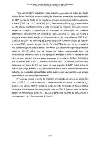 Para os três CDP’s estudados nesse trabalho, os ensaios de fadiga por flexão
rotativa foram realizados em duas condições diferentes, em relação ao comprimento
do CDP e o raio de flexão do fio, resultando em uma amplitude de deformação de εa
= 0,08% (CDP 1) e εa = 0,23% (CDP 2 e 3). No caso de cabo de aço, a variação em
εa não alterou significativamente a vida em fadiga do material, pois para mesmo
tempo de ciclagem, independente da amplitude de deformação, os materiais
deformados apresentavam um número de ciclos próximo. A Figura 2a mostra o
tempo de ensaio (t) em relação ao número de ciclos (Nf) para ambos os CDP 1 e 2.
O ensaio do CDP 1 foi interrompido quando atingiu um número de ciclos de 524x103
e para o CDP 2 quando atingiu 1,8x106
. Os dois CDP’s de cabo de aço ensaiados
não sofreram ruptura após os testes, mostrando que este material pode suportar em
torno de 1,8x106
ciclos sem se fraturar por fadiga, apresentando uma boa
característica mecânica para a sua aplicação. Morgado e Brito(10)
estudaram um
cabo de aço, utilizado em uma ponte suspensa, composto por 84 fios, distribuídos
por 12 pernas, com 7 (6 + 1) arames torcido em cada. Os arames possuíam uma
espessura em torno de 4,5 mm cada, no qual suportou 2,0x106
ciclos antes de
fraturar por fadiga. Embora o tipo de ensaio não tenha sido o mesmo utilizado neste
trabalho, os resultados apresentados pelos autores são equivalentes, pois ambos
determinam a vida em fadiga do material.
A Figura 2a mostra o tempo de ensaio (t) em relação ao número de ciclos (Nf)
para o CDP 3, no qual apresentou o rompimento de um arame do cabo de aço
quando este atingiu 557x103
ciclos. O tempo de vida em fadiga em flexão rotativa
diminuída drasticamente em comparação com o CDP 2 (mesmo raio de flexão,
porém em temperatura ambiente), devido a condições severas de temperatura e
umidade que o cabo de aço estava submetido.
23º CBECiMat - Congresso Brasileiro de Engenharia e Ciência dos Materiais
04 a 08 de Novembro de 2018, Foz do Iguaçu, PR, Brasil
4593
 