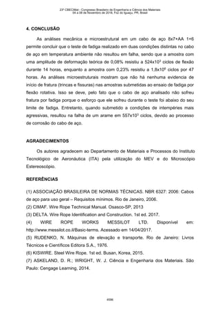 4. CONCLUSÃO
As análises mecânica e microestrutural em um cabo de aço 8x7+AA 1+6
permite concluir que o teste de fadiga realizado em duas condições distintas no cabo
de aço em temperatura ambiente não resultou em falha, sendo que a amostra com
uma amplitude de deformação teórica de 0,08% resistiu a 524x103
ciclos de flexão
durante 14 horas, enquanto a amostra com 0,23% resistiu a 1,8x106
ciclos por 47
horas. As análises microestruturais mostram que não há nenhuma evidencia de
início de fratura (trincas e fissuras) nas amostras submetidas ao ensaio de fadiga por
flexão rotativa. Isso se deve, pelo fato que o cabo de aço analisado não sofreu
fratura por fadiga porque o esforço que ele sofreu durante o teste foi abaixo do seu
limite de fadiga. Entretanto, quando submetido a condições de intempéries mais
agressivas, resultou na falha de um arame em 557x103
ciclos, devido ao processo
de corrosão do cabo de aço.
AGRADECIMENTOS
Os autores agradecem ao Departamento de Materiais e Processos do Instituto
Tecnológico de Aeronáutica (ITA) pela utilização do MEV e do Microscópio
Estereoscópio.
REFERÊNCIAS
(1) ASSOCIAÇÃO BRASILEIRA DE NORMAS TÉCNICAS. NBR 6327: 2006: Cabos
de aço para uso geral – Requisitos mínimos. Rio de Janeiro, 2006.
(2) CIMAF. Wire Rope Technical Manual. Osasco-SP, 2013
(3) DELTA. Wire Rope Identification and Construction. 1st ed. 2017.
(4) WIRE ROPE WORKS MESSILOT LTD. Disponível em:
http://www.messilot.co.il/Basic-terms. Acessado em 14/04/2017.
(5) RUDENKO, N. Máquinas de elevação e transporte. Rio de Janeiro: Livros
Técnicos e Científicos Editora S.A., 1976.
(6) KISWIRE. Steel Wire Rope. 1st ed. Busan, Korea, 2015.
(7) ASKELAND, D. R.; WRIGHT, W. J. Ciência e Engenharia dos Materiais. São
Paulo: Cengage Learning, 2014.
23º CBECiMat - Congresso Brasileiro de Engenharia e Ciência dos Materiais
04 a 08 de Novembro de 2018, Foz do Iguaçu, PR, Brasil
4596
 