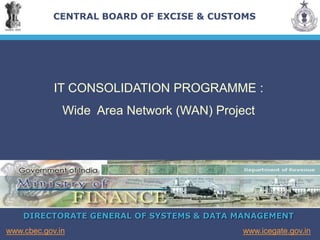 DIRECTORATE GENERAL OF SYSTEMS & DATA MANAGEMENT
www.icegate.gov.in
www.cbec.gov.in
CENTRAL BOARD OF EXCISE & CUSTOMS
IT CONSOLIDATION PROGRAMME :
Wide Area Network (WAN) Project
 