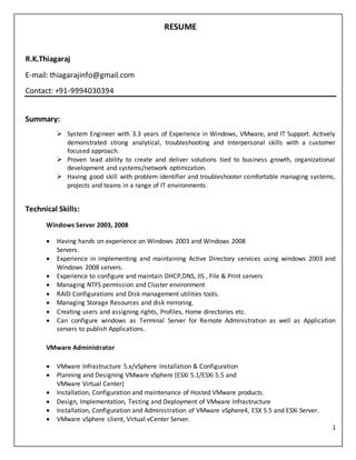 1
RESUME
R.K.Thiagaraj
E-mail: thiagarajinfo@gmail.com
Contact: +91-9994030394
Summary:
 System Engineer with 3.3 years of Experience in Windows, VMware, and IT Support. Actively
demonstrated strong analytical, troubleshooting and Interpersonal skills with a customer
focused approach.
 Proven lead ability to create and deliver solutions tied to business growth, organizational
development and systems/network optimization.
 Having good skill with problem identifier and troubleshooter comfortable managing systems,
projects and teams in a range of IT environments.
Technical Skills:
Windows Server 2003, 2008
 Having hands on experience on Windows 2003 and Windows 2008
Servers.
 Experience in implementing and maintaining Active Directory services using windows 2003 and
Windows 2008 servers.
 Experience to configure and maintain DHCP,DNS, IIS , File & Print servers
 Managing NTFS permission and Cluster environment
 RAID Configurations and Disk management utilities tools.
 Managing Storage Resources and disk mirroring.
 Creating users and assigning rights, Profiles, Home directories etc.
 Can configure windows as Terminal Server for Remote Administration as well as Application
servers to publish Applications.
VMware Administrator
 VMware Infrastructure 5.x/vSphere Installation & Configuration
 Planning and Designing VMware vSphere (ESXi 5.1/ESXi 5.5 and
VMware Virtual Center)
 Installation, Configuration and maintenance of Hosted VMware products.
 Design, Implementation, Testing and Deployment of VMware Infrastructure
 Installation, Configuration and Administration of VMware vSphere4, ESX 5.5 and ESXi Server.
 VMware vSphere client, Virtual vCenter Server.
 