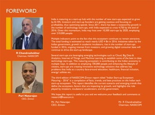 India is maturing as a start-up hub with the number of new start-ups expected to grow
by 8-10%. Investors and start-up founders are getting cautious and focusing on
profitability, thus optimizing spends. Since 2011, there has been a noteworthy growth in
the number of technology start-ups, with India expected to cross 4,750 by the end of
2016. Given this momentum, India may host over 10,500 start-ups by 2020, employing
over 210,000 people.
Multiple indicators point to the fact that this ecosystem continues to remain attractive.
The total funding is estimated to reach nearly USD 4 Bn in 2016. Initiatives taken by the
Indian government, growth in academic incubators, rise in the number of start-ups
funded in 2016, ongoing interest from investors, and growing digital consumer base will
continue to drive the start-up landscape.
Several start-ups are leveraging emerging technologies such as Cloud, Big Data &
Analytics, Internet of Things, and Machine Learning to establish some of the best in class
technology start-ups. This maturing ecosystem is contributing to the Indian economy in
multiple ways. In addition to employing 100,000 people and enhancing the lifestyle of
citizens, start-ups are creating innovative technology solutions that address key
problems that India as a country face-around education, healthcare, financial inclusion,
energy/ utilities etc.
The third edition of NASSCOM-Zinnov report titled “Indian Start-up Ecosystem
Maturing – 2016” is a compilation of facts, trends, and best practices on the Indian tech
start-up ecosystem. This report identifies the current scenario and emerging trends that
define the ecosystem, factors that are impacting its growth, and highlights the role
played by investors, incubators/ accelerators, and the government.
We hope this report is useful to you and we welcome your feedback and comments at
research@nasscom.in
Mr. Pari Natarajan
CEO, Zinnov
Mr. R Chandrashekhar
Chairman, NASSCOM
R Chandrashekhar
Chairman, NASSCOM
Pari Natarajan
CEO, Zinnov
FOREWORD
 