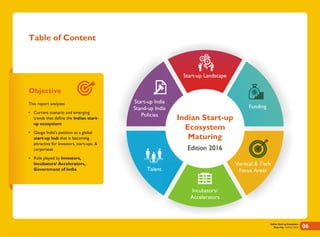 Table of Content
Objective
This report analyzes
• Current scenario and emerging
trends that define the Indian start-
up ecosystem
• Gauge India's position as a global
start-up hub that is becoming
attractive for investors, start-ups, &
corporates
• Role played by Investors,
Incubators/ Accelerators,
Government of India
Funding
Vertical & Tech
Focus Areas
Incubators/
Accelerators
Talent
Start-up India
Stand-up India
Policies
Start-up Landscape
Indian Start-up Ecosystem
Maturing - Edition 2016 06
Indian Start-up
Ecosystem
Maturing
Edition 2016
 