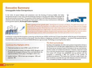 Indian Start-up Ecosystem
Maturing - Edition 201609
Unstoppable Indian Entrepreneurs
Executive Summary
It will be fair to state that the ecosystem is maturing, and that the year of 2016, and the next 2-3 years henceforth, will be the years of rationalization,
sustainability, and the unique evolution of the sector. How the industry is shaping-up, and where it is leading to – are some of the questions that we
have been able to address in our 4-month NASSCOM-Zinnov rigorous study. The findings are exciting like never before.
Standing at third globally, the Indian start-up base is expected to witness a
YoY growth of 10-12%. But India is slightly behind on other indices such as
the corporate tax rate (post 3 years), time taken to set up a new business,
and the number of incubators/accelerators. However, important would
be to note that the government is going aggressive in its start-up agenda
(>13 states/ UTs already have established start-up policies), and the
ecosystem is witnessing a 40% YoY growth in the number of
incubators/accelerators. This implies that in the next couple of years, the
focus would be to provide start-ups with adequate resources and know-
how, to establish profitable, scalable and sustainable businesses.
Landscape Key Highlights (2016)
• Total start-up base to cross 4,750+, up by 10-12% YoY
• 3 main geographical clusters: the leaders (NCR, Bengaluru, and
Mumbai), the emergents (Chennai, Pune, and Hyderabad), the
aspirants (Kolkata, Kochi, Jaipur, Chandigarh, Indore etc.)
• Leaders harbour ~70% of start-ups; emergents ~20%; and
aspirants ~8%
In the midst of several debates and contentions over the bursting of start-up bubble, the Indian
entrepreneurial spirit is ever rising, with the landscape evolving in a way like never before. Most people will
say the environment is stochastic – the question is which industry is not? With ups and downs in funding, re-
valuations and de-valuations, and emergence of new sectors, India is at a very crucial juncture, chalking out
its own growth trajectory. As thought leaders highlight,
India is paving its own growth path - learning from its successes and failures. The global best practices and
success KPIs are necessary, but important it is to adjust as per Indian landscape. We have unique and ever-changing
market dynamics. Less than 10% of India lives in tier 1 cities. In fact, India has such huge discrepancies in income levels,
it is fair to state that India is not 1 single market – but many markets (customer segments) put together. On the brighter
side, we have one of the largest manpower; the government is growing strong on digital initiatives; our biometric system
is the world's largest, and so on, which is prompting the Indian Tech Start-ups to foray in its own unique ways!
The Start-up Landscape
 