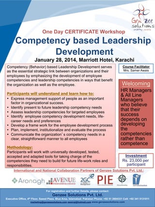 One Day CERTIFICATE Workshop

Competency based Leadership
Development
January 30, 2014, Marriott Hotel, Karachi
Competency (Behavior) based Leadership Development serves
as the essential strategic link between organizations and their
employees by emphasizing the development of employee
competencies and leadership competencies in ways that benefit
the organization as well as the employee.
Participants will understand and learn how to:
•  Express management support of people as an important
factor in organizational success.
•  Identify present to future leadership competency needs
•  Assess leadership competencies for targeted employees
•  Identify employee competency development needs, lifecareer needs and preferences
•  Develop a frame work for the employee development process
•  Plan, implement, institutionalize and evaluate the process
•  Communicate the organization s competency needs in a
clear, straightforward manner to all employees
Methodology:
Participants will work with universally developed, tested,
accepted and adapted tools for taking charge of the
competencies they need to build for future life-work roles and
responsibilities.

Course Facilitator
Mrs. Samer Awais

Welcoming
CEO’s, CSuite
Executives,
Managers
who believe
that their
success
depends on
developing
the
competencies
rather than
competence
Investment
Rs. 23,000 per
participant

International and National Collaboration Partners of Genzee Solutions Pvt. Ltd.:

For registration and further Details, please contact:

Genzee Solutions Pvt. Ltd.
Executive Office, 4th Floor, Saeed Plaza, Blue Area, Islamabad. Pakistan Phone: +92 51 2604331 Cell: +92 341 5131011
marketing@genzeesolutions.com awsiraj@hotmail.com www.genzeesolutions.com

 