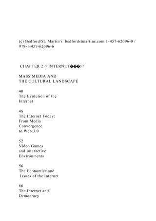 (c) Bedford/St. Martin's bedfordstmartins.com 1-457-62096-0 /
978-1-457-62096-6
CHAPTER 2 ○ INTERNET���37
MASS MEDIA AND
THE CULTURAL LANDSCAPE
40
The Evolution of the
Internet
48
The Internet Today:
From Media
Convergence
to Web 3.0
52
Video Games
and Interactive
Environments
56
The Economics and
Issues of the Internet
66
The Internet and
Democracy
 