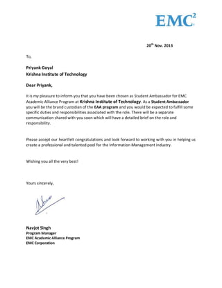 20th Nov. 2013 
To, 
Priyank Goyal 
Krishna Institute of Technology 
Dear Priyank, 
It is my pleasure to inform you that you have been chosen as Student Ambassador for EMC 
Academic Alliance Program at Krishna Institute of Technology. As a Student Ambassador 
you will be the brand custodian of the EAA program and you would be expected to fulfill some 
specific duties and responsibilities associated with the role. There will be a separate 
communication shared with you soon which will have a detailed brief on the role and 
responsibility. 
Please accept our heartfelt congratulations and look forward to working with you in helping us 
create a professional and talented pool for the Information Management industry. 
Wishing you all the very best! 
Yours sincerely, 
Navjot Singh 
Program Manager 
EMC Academic Alliance Program 
EMC Corporation 
