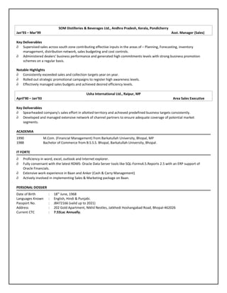 SOM Distilleries & Beverages Ltd., Andhra Pradesh, Kerala, Pondicherry
Jan’93 – Mar’99 Asst. Manager (Sales)
Key Deliverables
∂ Supervised sales across south zone contributing effective inputs in the areas of – Planning, Forecasting, inventory
management, distribution network, sales budgeting and cost controls.
∂ Administered dealers' business performance and generated high commitments levels with strong business promotion
schemes on a regular basis.
Notable Highlights
∂ Consistently exceeded sales and collection targets year on year.
∂ Rolled out strategic promotional campaigns to register high awareness levels.
∂ Effectively managed sales budgets and achieved desired efficiency levels.
Usha International Ltd., Raipur, MP
April’90 – Jan’93 Area Sales Executive
Key Deliverables
∂ Spearheaded company's sales effort in allotted territory and achieved predefined business targets consistently.
∂ Developed and managed extensive network of channel partners to ensure adequate coverage of potential market
segments.
ACADEMIA
1990 M.Com. (Financial Management) from Barkatullah University, Bhopal, MP
1988 Bachelor of Commerce from B.S.S.S. Bhopal, Barkatullah University, Bhopal.
IT FORTE
∂ Proficiency in word, excel, outlook and Internet explorer.
∂ Fully conversant with the latest RDMS- Oracle Data Server tools like SQL-Forms4.5.Reports 2.5 with an ERP support of
Oracle Financials.
∂ Extensive work experience in Baan and Anker (Cash & Carry Management)
∂ Actively involved in implementing Sales & Marketing package on Baan.
PERSONAL DOSSIER
Date of Birth : 18th
June, 1968
Languages Known : English, Hindi & Punjabi.
Passport No. : J8472166 (valid up to 2021)
Address : 202 Gold Apartment, Nikhil Nestles, Jatkhedi Hoshangabad Road, Bhopal-462026
Current CTC : 7.55Lac Annually.
 