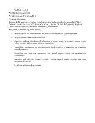 Techlink Limited
Position: Junior Accountant
Period: October 2012 to May2013
Company information;
Techlink Ltd is a supplier of leading globally recognized and genuine Products namely HP, Dell,
Toshiba, Lenovo/IBM, Acer, APC, Eaton, Cisco, Mecer, D Link, TP Link, LG, Samsung, Logitech,
Canon, Imation, Microsoft, Symantec, Kaspersky, QuickBooks etc.
As a junior Accountant, my duties include;
 Preparing profit and loss statements and monthly closing and cost accounting reports
 Preparing bank reconciliation statements
 Compiling and analyzing financial information to prepare entries to accounts, such as general
ledger accounts, and document business transactions.
 Establishing, maintaining, and coordinating the implementation of accounting and accounting
control procedures.
 Monitoring and reviewing accounting and related system reports for accuracy and
completeness.
 Preparing and reviewing budget, revenue, expense, payroll entries, invoices, and other
accounting documents.
 Resolving accounting discrepancies
 