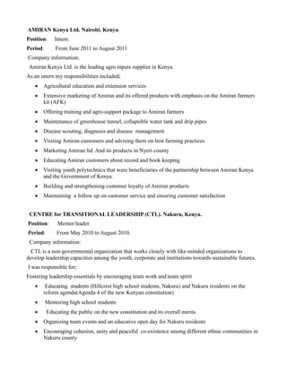 AMIRAN Kenya Ltd. Nairobi, Kenya.
Position: Intern.
Period: From June 2011 to August 2011
Company information;
Amiran Kenya Ltd. is the leading agro inputs supplier in Kenya.
As an intern my responsibilities included;
 Agricultural education and extension services
 Extensive marketing of Amiran and its offered products with emphasis on the Amiran farmers
kit (AFK)
 Offering training and agro-support package to Amiran farmers
 Maintenance of greenhouse tunnel, collapsible water tank and drip pipes
 Disease scouting, diagnosis and disease management
 Visiting Amiran customers and advising them on best farming practices
 Marketing Amiran ltd. And its products in Nyeri county
 Educating Amiran customers about record and book keeping
 Visiting youth polytechnics that were beneficiaries of the partnership between Amiran Kenya
and the Government of Kenya.
 Building and strengthening customer loyalty of Amiran products
 Maintaining a follow up on customer service and ensuring customer satisfaction
CENTRE for TRANSITIONAL LEADERSHIP (CTL). Nakuru, Kenya.
Position: Mentor/leader.
Period: From May 2010 to August 2010.
Company information:
CTL is a non-governmental organization that works closely with like-minded organizations to
develop leadership capacities among the youth, corporate and institutions towards sustainable futures.
I was responsible for;
Fostering leadership essentials by encouraging team work and team spirit
 Educating students (Hillcrest high school students, Nakuru) and Nakuru residents on the
reform agenda(Agenda 4 of the new Kenyan constitution)
 Mentoring high school students
 Educating the public on the new constitution and its overall merits
 Organizing team events and an educative open day for Nakuru residents
 Encouraging cohesion, unity and peaceful co-existence among different ethnic communities in
Nakuru county
 