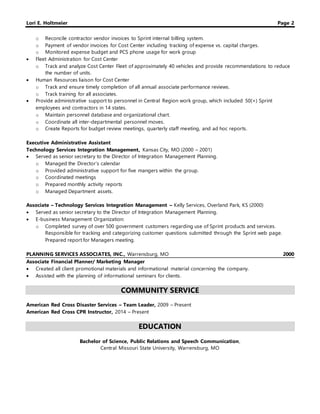 Lori E. Holtmeier Page 2
o Reconcile contractor vendor invoices to Sprint internal billing system.
o Payment of vendor invoices for Cost Center including tracking of expense vs. capital charges.
o Monitored expense budget and PCS phone usage for work group
 Fleet Administration for Cost Center
o Track and analyze Cost Center Fleet of approximately 40 vehicles and provide recommendations to reduce
the number of units.
 Human Resources liaison for Cost Center
o Track and ensure timely completion of all annual associate performance reviews.
o Track training for all associates.
 Provide administrative support to personnel in Central Region work group, which included 50(+) Sprint
employees and contractors in 14 states.
o Maintain personnel database and organizational chart.
o Coordinate all inter-departmental personnel moves.
o Create Reports for budget review meetings, quarterly staff meeting, and ad hoc reports.
Executive Administrative Assistant
Technology Services Integration Management, Kansas City, MO (2000 – 2001)
 Served as senior secretary to the Director of Integration Management Planning.
o Managed the Director’s calendar
o Provided administrative support for five mangers within the group.
o Coordinated meetings
o Prepared monthly activity reports
o Managed Department assets.
Associate – Technology Services Integration Management – Kelly Services, Overland Park, KS (2000)
 Served as senior secretary to the Director of Integration Management Planning.
 E-business Management Organization:
o Completed survey of over 500 government customers regarding use of Sprint products and services.
Responsible for tracking and categorizing customer questions submitted through the Sprint web page.
Prepared report for Managers meeting.
PLANNING SERVICES ASSOCIATES, INC., Warrensburg, MO 2000
Associate Financial Planner/ Marketing Manager
 Created all client promotional materials and informational material concerning the company.
 Assisted with the planning of informational seminars for clients.
COMMUNITY SERVICE
American Red Cross Disaster Services – Team Leader, 2009 – Present
American Red Cross CPR Instructor, 2014 – Present
EDUCATION
Bachelor of Science, Public Relations and Speech Communication,
Central Missouri State University, Warrensburg, MO
 