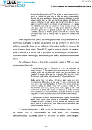 ISSN 1984-2279




                      A gente [professoras do AEE] faz assim: a anamnese primeiro,
                      que é a história de vida com a mãe ou algum responsável,
                      depois faz uma avaliação, depois dessa avaliação a gente
                      procura saber com a mãe se ele já faz alguma atividade em
                      alguma instituição e faz o plano de atendimento. Eu, no caso,
                      faço um relatório escrito e entrego aos professores [...] e peço
                      um relatório para eles me contarem como é essa criança na
                      sala dele. Daí eu recolho e olho para descobrir alguma
                      habilidade para que eu possa explorar aqui na minha sala.
                      Também procuro a família para conhecer. Eu sempre fico
                      buscando algo que a criança tem de potencial (Professora
                      Sônia).

         Além da professora Sônia, as outras professoras realizavam também a
anamnese, avaliação e a busca por parceria com os familiares do aluno com
autismo, buscando, desta forma, melhorar a interação e auxiliar no processo de
aprendizagem deste aluno. Silva (2010) considera que é através da parceria,
entre a família e a escola que o processo de aprendizagem se consolida,
auxiliando assim a eliminação de barreiras para efetivo desenvolvimento deste
aluno.
         As professoras Eliana e Samanta explicitaram sobre o AEE em seus
ambientes profissionais:
                      O atendimento para o Fernando é todo de estimulo de
                      aprendizagem. O Fernando está completamente inserido na
                      escola, então ele participa das aulas, das apresentações da
                      escola [...] apesar dele não ter oralidade. Ele faz tudo muito
                      direitinho e você nota a felicidade dele (Professora Eliana).

                      Cada aluno tem um plano diferente, pois cada um tem
                      necessidades diferentes, aí eu vou ver as necessidades de
                      cada um e as potencialidades. O André mal sabia escrever,
                      conhecia todas as letras, mas não escrevia, então eu fui
                      trabalhando com isso, estimulando com jogos e ele está
                      escrevendo e lendo. Já o outro não escreve aí eu fiz trabalho
                      com coordenação, principalmente a questão do limite e agora
                      ele já está tirando [copiando] do quadro (Professora Girlene).

                      O atendimento eu estou trabalhando mais a parte psicomotora
                      deles, com jogos, com vídeos e computador, trabalhando
                      também no pátio, porque o autista tem de ter interação com
                      outros alunos, aí vou para o pátio e faço atividades físicas com
                      eles (Professora Samanta).

         Conforme observamos, o AEE ocorre de formas diferenciadas, sempre
de   acordo     com   as   necessidades        de   cada   aluno,   com   atividades
complementares, auxiliando assim no processo de ensino aprendizagem.




                                        2426
 
