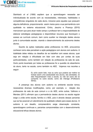 ISSN 1984-2279




Stainback et al (1999) expõem que a aprendizagem necessita ser
individualizada de acordo com as necessidades, interesses, habilidades e
competências singulares de cada aluno, inclusive para aqueles que possuem
alguma deficiência, proporcionando assim meios para a sua permanência com
qualidade no sistema educacional. Cintra, Jesuino e Proença (2010)
mencionam que para atuar neste campo o professor tem a responsabilidade de
elaborar estratégias pedagógicas e disponibilizar recursos que favoreçam o
acesso ao currículo comum, bem como auxiliar na interação destes alunos
junto à comunidade escolar, visando o desenvolvimento da autonomia destes
alunos.
      Quanto às ações realizadas pelas professoras no AEE, procuramos
conhecer como elas percebiam a ação pedagógica com alunos com autismo. A
totalidade delas relatou os desafios de se trabalhar com esses alunos, quer
seja em relação à dificuldade em lidar com eles por contas de suas
particularidades, como também em relação às professoras da sala de aula.
Outro ponto levantado por todas as professoras foi a questão do absentismo
do aluno, tanto na escola, como também no AEE. Vejamos nos recortes a
seguir:
                    Eu acho assim belo, mas eu acho que poderia ser melhor se
                    tivesse assim uma assiduidade dos alunos, das atividades, se
                    eles frequentassem mais a escola, eu não sei como ele se
                    comporta na outra escola, como ele interage (Professora
                    Sônia).

      A presença dos alunos com autismo no ambiente escolar tornou
necessárias diversas modificações, como, por exemplo, a            relação dos
professores da sala de aula comum e a do AEE, entre outras. Veltrone e
Mendes (2011) afirmam que a permanência destes alunos na escola regular
exige a união entre escola, família e o AEE, pois é através dessas parcerias
que se faz possível um atendimento de qualidade voltado para esses alunos. O
autismo   é   um   desafio,   compreendê-lo   exige   observação     constante,
aprendizagens contínuas e, parcerias comprometidas com o desenvolvimento
educacional eficaz desses alunos.




                                     2427
 