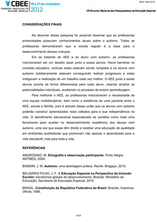 ISSN 1984-2279




CONSIDERAÇÕES FINAIS


      No decorrer dessa pesquisa foi possível observar que as professoras
entrevistadas possuíam conhecimentos atuais sobre o autismo. Todas as
professoras demonstraram que a escola regular é a base para o
desenvolvimento dessas crianças.
      Em se tratando do AEE e do aluno com autismo, as professoras
mencionaram ser um desafio atuar junto a esses alunos. Havia barreiras no
contexto educativo, contudo estes estavam sendo rompidos e os alunos com
autismo cotidianamente estavam conseguindo realizar progressos e estes
instigavam a realização de um trabalho cada vez melhor. O AEE junto a esses
alunos ocorria de forma diferenciada para cada aluno, visando ampliar as
potencialidades individuais, auxiliando no processo de ensino aprendizagem.
      Para melhorar o AEE, as professoras mencionaram a necessidade de
uma equipe multidisciplinar, bem como a existência de uma parceria entre o
AEE, escola e família, pois é através dessa união que os alunos com autismo
poderão construir aprendizados reais voltados para a sua independência na
vida. O atendimento educacional especializado se constitui como mais uma
ferramenta para auxiliar no desenvolvimento acadêmico dos alunos com
autismo, uma vez que esses têm direito a receber uma educação de qualidade
em ambientes acolhedores que promovam não apenas o aprendizado para a
vida estudantil, mas para toda a vida.

REFERÊNCIAS

ANGROSINO, M. Etnografia e observação participante. Porto Alegre:
ARTMED, 2009.

BANDIM, J. M. Autismo: uma abordagem prática. Recife: Bragaço, 2010.

BELISÁRIO FILHO, J. F. A Educação Especial na Perspectiva da Inclusão
Escolar: transtornos globais do desenvolvimento. Brasília: Ministério da
Educação, Secretaria de Educação Especial, 2010.

BRASIL. Constituição da República Federativa do Brasil. Brasília: Imprensa
Oficial, 1988.




                                         2428
 