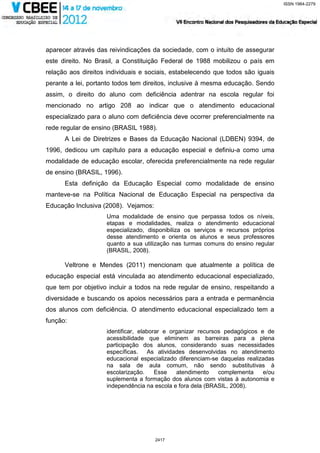 ISSN 1984-2279




aparecer através das reivindicações da sociedade, com o intuito de assegurar
este direito. No Brasil, a Constituição Federal de 1988 mobilizou o país em
relação aos direitos individuais e sociais, estabelecendo que todos são iguais
perante a lei, portanto todos tem direitos, inclusive à mesma educação. Sendo
assim, o direito do aluno com deficiência adentrar na escola regular foi
mencionado no artigo 208 ao indicar que o atendimento educacional
especializado para o aluno com deficiência deve ocorrer preferencialmente na
rede regular de ensino (BRASIL 1988).
      A Lei de Diretrizes e Bases da Educação Nacional (LDBEN) 9394, de
1996, dedicou um capítulo para a educação especial e definiu-a como uma
modalidade de educação escolar, oferecida preferencialmente na rede regular
de ensino (BRASIL, 1996).
      Esta definição da Educação Especial como modalidade de ensino
manteve-se na Política Nacional de Educação Especial na perspectiva da
Educação Inclusiva (2008). Vejamos:
                    Uma modalidade de ensino que perpassa todos os níveis,
                    etapas e modalidades, realiza o atendimento educacional
                    especializado, disponibiliza os serviços e recursos próprios
                    desse atendimento e orienta os alunos e seus professores
                    quanto a sua utilização nas turmas comuns do ensino regular
                    (BRASIL, 2008).

      Veltrone e Mendes (2011) mencionam que atualmente a política de
educação especial está vinculada ao atendimento educacional especializado,
que tem por objetivo incluir a todos na rede regular de ensino, respeitando a
diversidade e buscando os apoios necessários para a entrada e permanência
dos alunos com deficiência. O atendimento educacional especializado tem a
função:
                    identificar, elaborar e organizar recursos pedagógicos e de
                    acessibilidade que eliminem as barreiras para a plena
                    participação dos alunos, considerando suas necessidades
                    específicas. As atividades desenvolvidas no atendimento
                    educacional especializado diferenciam-se daquelas realizadas
                    na sala de aula comum, não sendo substitutivas à
                    escolarização.     Esse   atendimento    complementa    e/ou
                    suplementa a formação dos alunos com vistas à autonomia e
                    independência na escola e fora dela (BRASIL, 2008).




                                      2417
 