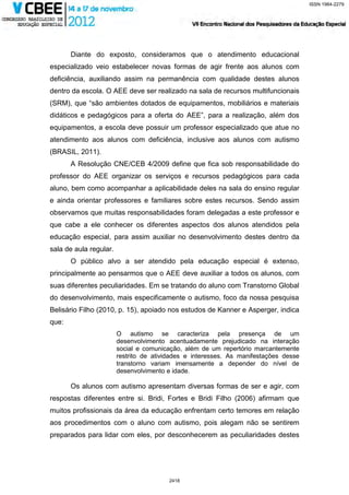 ISSN 1984-2279




       Diante do exposto, consideramos que o atendimento educacional
especializado veio estabelecer novas formas de agir frente aos alunos com
deficiência, auxiliando assim na permanência com qualidade destes alunos
dentro da escola. O AEE deve ser realizado na sala de recursos multifuncionais
(SRM), que “são ambientes dotados de equipamentos, mobiliários e materiais
didáticos e pedagógicos para a oferta do AEE”, para a realização, além dos
equipamentos, a escola deve possuir um professor especializado que atue no
atendimento aos alunos com deficiência, inclusive aos alunos com autismo
(BRASIL, 2011).
       A Resolução CNE/CEB 4/2009 define que fica sob responsabilidade do
professor do AEE organizar os serviços e recursos pedagógicos para cada
aluno, bem como acompanhar a aplicabilidade deles na sala do ensino regular
e ainda orientar professores e familiares sobre estes recursos. Sendo assim
observamos que muitas responsabilidades foram delegadas a este professor e
que cabe a ele conhecer os diferentes aspectos dos alunos atendidos pela
educação especial, para assim auxiliar no desenvolvimento destes dentro da
sala de aula regular.
       O público alvo a ser atendido pela educação especial é extenso,
principalmente ao pensarmos que o AEE deve auxiliar a todos os alunos, com
suas diferentes peculiaridades. Em se tratando do aluno com Transtorno Global
do desenvolvimento, mais especificamente o autismo, foco da nossa pesquisa
Belisário Filho (2010, p. 15), apoiado nos estudos de Kanner e Asperger, indica
que:
                        O autismo se caracteriza pela presença de um
                        desenvolvimento acentuadamente prejudicado na interação
                        social e comunicação, além de um repertório marcantemente
                        restrito de atividades e interesses. As manifestações desse
                        transtorno variam imensamente a depender do nível de
                        desenvolvimento e idade.

       Os alunos com autismo apresentam diversas formas de ser e agir, com
respostas diferentes entre si. Bridi, Fortes e Bridi Filho (2006) afirmam que
muitos profissionais da área da educação enfrentam certo temores em relação
aos procedimentos com o aluno com autismo, pois alegam não se sentirem
preparados para lidar com eles, por desconhecerem as peculiaridades destes




                                         2418
 