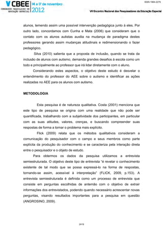 ISSN 1984-2279




alunos, temendo assim uma possível intervenção pedagógica junto à eles. Por
outro lado, concordamos com Cunha e Mata (2006) que consideram que o
contato com os alunos autistas auxilia na mudança de paradigma destes
professores gerando assim mudanças atitudinais e redimensionando o fazer
pedagógico.
       Silva (2010) salienta que a proposta de inclusão, quando se trata da
inclusão de alunos com autismo, demanda grandes desafios à escola como um
todo e principalmente ao professor que irá lidar diretamente com o aluno.
      Considerando estes aspectos, o objetivo deste estudo é desvelar o
entendimento do professor do AEE sobre o autismo e identificar as ações
realizadas no AEE para os alunos com autismo.


METODOLOGIA


         Esta pesquisa é de natureza qualitativa. Costa (2001) menciona que
este tipo de pesquisa se origina com uma realidade que não pode ser
quantificada, trabalhando com a subjetividade dos participantes, em particular
com as suas atitudes, valores, crenças, e buscando compreender suas
respostas de forma a tornar o problema mais explícito.
         Flick (2009) relata que os métodos qualitativos consideram a
comunicação do pesquisador com o campo e seus membros como parte
explícita da produção do conhecimento e se caracteriza pela interação direta
entre o pesquisador e o objeto de estudo.
      Para obtermos os dados da              pesquisa utilizamos a entrevista
semiestruturada. O objetivo deste tipo de entrevista “é revelar o conhecimento
existente de tal modo que se possa expressá-lo na forma de respostas,
tornando-se assim, acessível à interpretação” (FLICK, 2009, p.153). A
entrevista semiestruturada é definida como um processo de entrevista que
consiste em perguntas escolhidas de antemão com o objetivo de extrair
informações dos entrevistados, podendo quando necessário acrescentar novas
perguntas, visando resultados importantes para a pesquisa em questão
(ANGROSINO, 2009).




                                      2419
 