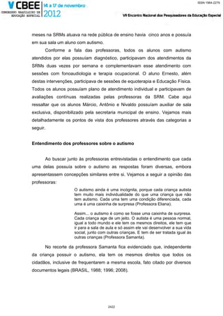 ISSN 1984-2279




meses na SRMs atuava na rede pública de ensino havia cinco anos e possuía
em sua sala um aluno com autismo.
      Conforme a fala das professoras, todos os alunos com autismo
atendidos por elas possuíam diagnóstico, participavam dos atendimentos da
SRMs duas vezes por semana e complementavam esse atendimento com
sessões com fonoaudiologia e terapia ocupacional. O aluno Ernesto, além
destas intervenções, participava de sessões de equoterapia e Educação Física.
Todos os alunos possuíam plano de atendimento individual e participavam de
avaliações contínuas realizadas pelas professoras da SRM. Cabe aqui
ressaltar que os alunos Márcio, Antônio e Nivaldo possuíam auxiliar de sala
exclusiva, disponibilizado pela secretaria municipal de ensino. Vejamos mais
detalhadamente os pontos de vista dos professores através das categorias a
seguir.


Entendimento dos professores sobre o autismo


      Ao buscar junto às professoras entrevistadas o entendimento que cada
uma delas possuía sobre o autismo as respostas foram diversas, embora
apresentassem concepções similares entre si. Vejamos a seguir a opinião das
professoras:
                    O autismo ainda é uma incógnita, porque cada criança autista
                    tem muito mais individualidade do que uma criança que não
                    tem autismo. Cada uma tem uma condição diferenciada, cada
                    uma é uma caixinha de surpresa (Professora Eliana).

                    Assim... o autismo é como se fosse uma caixinha de surpresa.
                    Cada criança age de um jeito. O autista é uma pessoa normal,
                    igual a todo mundo e ele tem os mesmos direitos, ele tem que
                    ir para a sala de aula e só assim ele vai desenvolver a sua vida
                    social, junto com outras crianças. E tem de ser tratada igual às
                    outras crianças (Professora Samanta).

      No recorte da professora Samanta fica evidenciado que, independente
da criança possuir o autismo, ela tem os mesmos direitos que todos os
cidadãos, inclusive de frequentarem a mesma escola, fato citado por diversos
documentos legais (BRASIL, 1988; 1996; 2008).




                                      2422
 