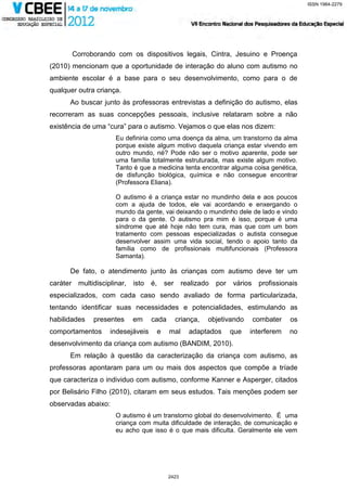 ISSN 1984-2279




       Corroborando com os dispositivos legais, Cintra, Jesuino e Proença
(2010) mencionam que a oportunidade de interação do aluno com autismo no
ambiente escolar é a base para o seu desenvolvimento, como para o de
qualquer outra criança.
      Ao buscar junto às professoras entrevistas a definição do autismo, elas
recorreram as suas concepções pessoais, inclusive relataram sobre a não
existência de uma “cura” para o autismo. Vejamos o que elas nos dizem:
                     Eu definiria como uma doença da alma, um transtorno da alma
                     porque existe algum motivo daquela criança estar vivendo em
                     outro mundo, né? Pode não ser o motivo aparente, pode ser
                     uma família totalmente estruturada, mas existe algum motivo.
                     Tanto é que a medicina tenta encontrar alguma coisa genética,
                     de disfunção biológica, química e não consegue encontrar
                     (Professora Eliana).

                     O autismo é a criança estar no mundinho dela e aos poucos
                     com a ajuda de todos, ele vai acordando e enxergando o
                     mundo da gente, vai deixando o mundinho dele de lado e vindo
                     para o da gente. O autismo pra mim é isso, porque é uma
                     síndrome que até hoje não tem cura, mas que com um bom
                     tratamento com pessoas especializadas o autista consegue
                     desenvolver assim uma vida social, tendo o apoio tanto da
                     família como de profissionais multifuncionais (Professora
                     Samanta).

      De fato, o atendimento junto às crianças com autismo deve ter um
caráter multidisciplinar,   isto é,       ser realizado   por vários    profissionais
especializados, com cada caso sendo avaliado de forma particularizada,
tentando identificar suas necessidades e potencialidades, estimulando as
habilidades   presentes     em    cada       criança,   objetivando    combater    os
comportamentos     indesejáveis       e    mal    adaptados   que     interferem   no
desenvolvimento da criança com autismo (BANDIM, 2010).
      Em relação à questão da caracterização da criança com autismo, as
professoras apontaram para um ou mais dos aspectos que compõe a tríade
que caracteriza o individuo com autismo, conforme Kanner e Asperger, citados
por Belisário Filho (2010), citaram em seus estudos. Tais menções podem ser
observadas abaixo:
                     O autismo é um transtorno global do desenvolvimento. É uma
                     criança com muita dificuldade de interação, de comunicação e
                     eu acho que isso é o que mais dificulta. Geralmente ele vem




                                           2423
 