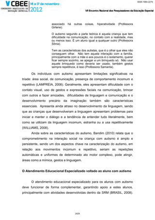 ISSN 1984-2279




                     associado      há   outras   coisas,   hiperatividade   (Professora
                     Girlene).

                     O autismo segundo a parte teórica é aquela criança que tem
                     dificuldade na comunicação, no contato com a realidade, mas
                     ou menos isso. É um aluno igual a qualquer outro (Professora
                     Sônia).

                     Tem as características dos autistas, que é o olhar que eles não
                     conseguem olhar. Não tem aquela interação com a família,
                     principalmente com a mãe e aos poucos é o isolamento, querer
                     ficar sempre sozinho, se apegar a um brinquedo só. Não usar
                     aquele brinquedo como deveria ser usado, também gestos
                     sempre repetitivos, é isso (Professora Samanta).

      Os indivíduos com autismo apresentam limitações significativas na
tríade: área social, de comunicação, presença de comportamento incomum e
repetitivo (LAMPREIA, 2008). Geralmente, eles apresentam dificuldade com o
contato visual, uso de gestos e expressões faciais na comunicação, brincar
com outros e fazer amizades, dificuldades de linguagem e comunicação e o
desenvolvimento     precário   da    imaginação      também      são    características
essenciais. Apresenta ainda atraso no desenvolvimento da linguagem, sendo
que as crianças que desenvolveram a linguagem apresentam problemas para
iniciar e manter o diálogo e a tendência de entender tudo literalmente, bem
como se utilizam da linguagem incomum, estranha ou a usa repetitivamente
(WILLIAMS, 2008).
      Ainda sobre as características do autismo, Bandim (2010) relata que o
comprometimento na interação social na criança com autismo é amplo e
persistente, sendo um dos aspectos chave na caracterização do autismo, em
relação aos movimentos incomum e repetitivo, seriam as repetições
automáticas e uniformes de determinado ato motor complexo, pode atingir,
áreas como a mímica, gestos e linguagem.


O Atendimento Educacional Especializado voltado ao aluno com autismo


      O atendimento educacional especializado para os alunos com autismo
deve funcionar de forma complementar, garantindo apoio a estes alunos,
principalmente com atividades desenvolvidas dentro da SRM (BRASIL, 2008).




                                         2424
 