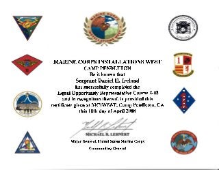 MARINE CORPS INSTALLATIONS WEST
CAMPPENDLETON
Be it known that
Sergeant Daniel II. Ireland
has successfully completed the
Equal Opportunity Representative Course 2-08
and in recognition thereof, is provided this
certificate given at MCIWEST, Camp Pendleton, CA
this 18th day of Aprit 2008
Major General, United States Marine Corps
Commanding General
*
s
u
l.
o
L
L
E
x
x
i
L
*
 