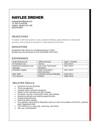 HAYLEE DREHER
hayleedreher@gmail.com
15, 525 75 Ave SW
Calgary, Alberta T2V 1R8
403-919-9607
OBJECTIVES
To obtain a full time position using a positive attitude, great attention to detail and
accuracy, and a desire to succeed in a fast-paced environment.
EDUCATION
Graduated High school at Lord Beaverbrook in 2010
Studied Law and Business at CDI COLLEDGE 2010-2011
EXPERIENCE
Scott Venturo LLP Office Services Sept 2 -Present
O’ Sullivan’s bar Server 2013-2014
Avenida Chiropractic and
Massage
Lipo Laser Technician/
Reception
2013-2013
Massage Heights Sales Consultant /
Administration
2011-2013
Wal- Mart Customer Service Manager 2010-2011
Tim Horton’s Cashier 2006-2010
RELATED SKILLS
 Customer Service Oriented
 Time management
 Handles well in stressful situations
 Ability to self-motivate and self-manage
 Computer courses in Microsoft, Excel, and Outlook
 Answering phones and booking appointments
 Preparing boardrooms
 Ordering office supplies
 Can operate mail machine (Neopost) send out mail via Purolator and Fed Ex, Express
post/ Registered Mail.
 Time efficiency in copy jobs, scanning, and Cerlox
 Can use a switchboard
 