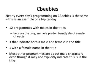 Cbeebies
Nearly every day's programming on CBeebies is the same
– this is an example of a typical day:

• 12 programmes with males in the titles
   – because the programme is predominantly about a male
     character
• 3 that indicate both a male and female in the title
• 1 with a female name in the title
• Most other programmes are about male characters
  even though it may not explicitly indicate this is in the
  title
 