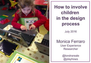 How to involve
children
in the design
process
July 2016
Monica Ferraro
User Experience
Researcher
@londrareale
@playhows
 