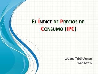 EL ÍNDICE DE PRECIOS DE
CONSUMO (IPC)
Loubna Tabbi-Anneni
14-03-2014
 