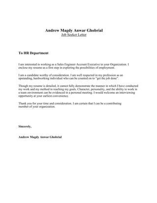 Andrew Magdy Anwar Ghobrial
Job Seeker Letter
To HR Department
I am interested in working as a Sales Engineer Account Executive in your Organization. I
enclose my resume as a first step in exploring the possibilities of employment.
I am a candidate worthy of consideration. I am well respected in my profession as an
upstanding, hardworking individual who can be counted on to “get the job done”.
Though my resume is detailed, it cannot fully demonstrate the manner in which I have conducted
my work and my method in reaching my goals. Character, personality, and the ability to work in
a team environment can be evidenced in a personal meeting. I would welcome an interviewing
opportunity at your earliest convenience.
Thank you for your time and consideration. I am certain that I can be a contributing
member of your organization.
Sincerely,
Andrew Magdy Anwar Ghobrial
 