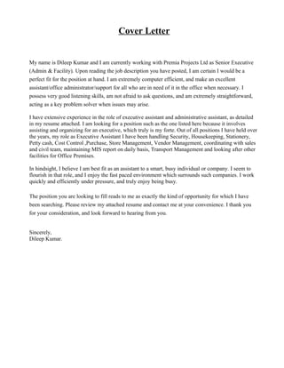 Cover Letter
My name is Dileep Kumar and I am currently working with Premia Projects Ltd as Senior Executive
(Admin & Facility). Upon reading the job description you have posted, I am certain I would be a
perfect fit for the position at hand. I am extremely computer efficient, and make an excellent
assistant/office administrator/support for all who are in need of it in the office when necessary. I
possess very good listening skills, am not afraid to ask questions, and am extremely straightforward,
acting as a key problem solver when issues may arise.
I have extensive experience in the role of executive assistant and administrative assistant, as detailed
in my resume attached. I am looking for a position such as the one listed here because it involves
assisting and organizing for an executive, which truly is my forte. Out of all positions I have held over
the years, my role as Executive Assistant I have been handling Security, Housekeeping, Stationery,
Petty cash, Cost Control ,Purchase, Store Management, Vendor Management, coordinating with sales
and civil team, maintaining MIS report on daily basis, Transport Management and looking after other
facilities for Office Premises.
In hindsight, I believe I am best fit as an assistant to a smart, busy individual or company. I seem to
flourish in that role, and I enjoy the fast paced environment which surrounds such companies. I work
quickly and efficiently under pressure, and truly enjoy being busy.
The position you are looking to fill reads to me as exactly the kind of opportunity for which I have
been searching. Please review my attached resume and contact me at your convenience. I thank you
for your consideration, and look forward to hearing from you.
Sincerely,
Dileep Kumar.
 