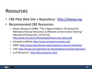 22
Resources
• CBE Pilot Web Site + Repository: http://cbewa.org
• Recommended CBE Resources:
 Bloom, Benjamin (1984). “The 2 Sigma Problem: The Search for
Methods of Group Instruction as Effective as One-to-One Tutoring.”
Educational Researcher, 13:6 (4-16)
http://web.mit.edu/5.95/readings/bloom-two-sigma.pdf
 CompetencyWorks http://www.competencyworks.org/
 CBEN http://www.cbenetwork.org/competency-based-education/
 CAEL http://www.cael.org/what-we-do/competency-based-education
 U of Wisconsin: http://flex.wisconsin.edu/
 