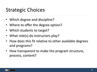 5
Strategic Choices
• Which degree and discipline?
• Where to offer the degree option?
• Which students to target?
• What role(s) do instructors play?
• How does this fit relative to other available degrees
and programs?
• How transparent to make the program structure,
process, content?
 