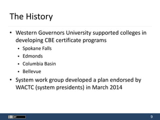 9
The History
• Western Governors University supported colleges in
developing CBE certificate programs
 Spokane Falls
 Edmonds
 Columbia Basin
 Bellevue
• System work group developed a plan endorsed by
WACTC (system presidents) in March 2014
 