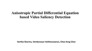 Anisotropic Partial Differential Equation
based Video Saliency Detection
Vartika Sharma, Vembarasan Vaitheeswaran, Chee Seng Chan
 