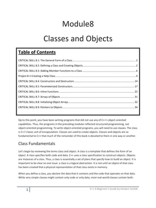 1 C++ A Beginner’s Guide by Herbert Schildt
Module8
Classes and Objects
Table of Contents
CRITICAL SKILL 8.1: The General Form of a Class..........................................................................................2
CRITICAL SKILL 8.2: Defining a Class and Creating Objects...........................................................................2
CRITICAL SKILL 8.3: Adding Member Functions to a Class............................................................................6
Project 8-1 Creating a Help Class..................................................................................................................9
CRITICAL SKILL 8.4: Constructors and Destructors .....................................................................................14
CRITICAL SKILL 8.5: Parameterized Constructors........................................................................................17
CRITICAL SKILL 8.6: Inline Functions ...........................................................................................................22
CRITICAL SKILL 8.7: Arrays of Objects .........................................................................................................31
CRITICAL SKILL 8.8: Initializing Object Arrays..............................................................................................32
CRITICAL SKILL 8.9: Pointers to Objects......................................................................................................34
Up to this point, you have been writing programs that did not use any of C++’s object-oriented
capabilities. Thus, the programs in the preceding modules reflected structured programming, not
object-oriented programming. To write object-oriented programs, you will need to use classes. The class
is C++’s basic unit of encapsulation. Classes are used to create objects. Classes and objects are so
fundamental to C++ that much of the remainder of this book is devoted to them in one way or another.
Class Fundamentals
Let’s begin by reviewing the terms class and object. A class is a template that defines the form of an
object. A class specifies both code and data. C++ uses a class specification to construct objects. Objects
are instances of a class. Thus, a class is essentially a set of plans that specify how to build an object. It is
important to be clear on one issue: a class is a logical abstraction. It is not until an object of that class
has been created that a physical representation of that class exists in memory.
When you define a class, you declare the data that it contains and the code that operates on that data.
While very simple classes might contain only code or only data, most real-world classes contain both.
 