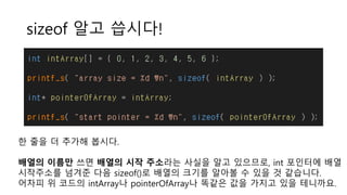 sizeof 알고 씁시다!
한 줄을 더 추가해 봅시다.
배열의 이름만 쓰면 배열의 시작 주소라는 사실을 알고 있으므로, int 포인터에 배열
시작주소를 넘겨준 다음 sizeof()로 배열의 크기를 알아볼 수 있을 것 같습니다.
어차피 위 코드의 intArray나 pointerOfArray나 똑같은 값을 가지고 있을 테니까요.
 