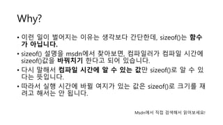 Why?
• 이런 일이 벌어지는 이유는 생각보다 간단한데, sizeof()는 함수
가 아닙니다.
• sizeof() 설명을 msdn에서 찾아보면, 컴파일러가 컴파일 시간에
sizeof()값을 바꿔치기 한다고 되어 있습니다.
• 다시 말해서 컴파일 시간에 알 수 있는 값만 sizeof()로 알 수 있
다는 뜻입니다.
• 따라서 실행 시간에 바뀔 여지가 있는 값은 sizeof()로 크기를 재
려고 해서는 안 됩니다.
Msdn에서 직접 검색해서 읽어보세요!
 