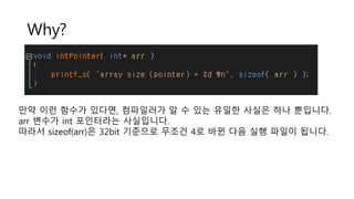 Why?
만약 이런 함수가 있다면, 컴파일러가 알 수 있는 유일한 사실은 하나 뿐입니다.
arr 변수가 int 포인터라는 사실입니다.
따라서 sizeof(arr)은 32bit 기준으로 무조건 4로 바뀐 다음 실행 파일이 됩니다.
 