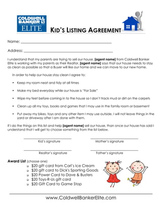 KID’S LISTING AGREEMENT
____________________________________________________________
www.ColdwellBankerElite.com
Name: _________________________________________________
Address: ________________________________________________
I understand that my parents are trying to sell our house. [agent name] from Coldwell Banker
Elite is working with my parents as their Realtor. [agent name] says that our house needs to stay
as clean as possible so that a Buyer will like our home and we can move to our new home.
In order to help our house stay clean I agree to:
• Keep my room neat and tidy at all times
• Make my bed everyday while our house is “For Sale”
• Wipe my feet before coming in to the house so I don’t track mud or dirt on the carpets
• Clean up all my toys, books and games that I may use in the family room or basement
• Put away my bikes, toys and any other item I may use outside. I will not leave things in the
yard or driveway after I am done with them.
If I do the things on this list and help [agent name] sell our house, than once our house has sold I
understand that I will get to choose something from the list below.
______________________________ ______________________________
Kid’s signature Mother’s signature
______________________________ ______________________________
Realtor’s signature Father’s signature
Award List (choose one)
q $20 gift card from Carl’s Ice Cream
q $20 gift card to Dick's Sporting Goods
q $20 Power Card to Dave & Busters
q $20 Toys-R-Us gift card
q $20 Gift Card to Game Stop
 