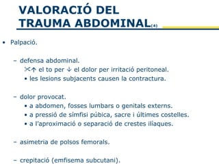VALORACIÓ DEL
     TRAUMA ABDOMINAL                            (4)



• Palpació.


   – defensa abdominal.
       el to per  el dolor per irritació peritoneal.
      • les lesions subjacents causen la contractura.


   – dolor provocat.
      • a abdomen, fosses lumbars o genitals externs.
      • a pressió de símfisi púbica, sacre i últimes costelles.
      • a l’aproximació o separació de crestes ilíaques.


   – asimetria de polsos femorals.


   – crepitació (emfisema subcutani).
 