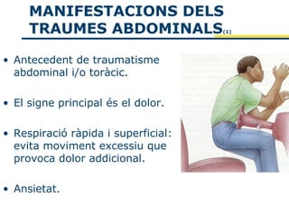 MANIFESTACIONS DELS
     TRAUMES ABDOMINALS              (1)




• Antecedent de traumatisme
  abdominal i/o toràcic.

• El signe principal és el dolor.

• Respiració ràpida i superficial:
  evita moviment excessiu que
  provoca dolor addicional.

• Ansietat.
 