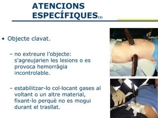 ATENCIONS
           ESPECÍFIQUES              (2)




• Objecte clavat.

  – no extreure l’objecte:
    s'agreujarien les lesions o es
    provoca hemorràgia
    incontrolable.

  – estabilitzar-lo col·locant gases al
    voltant o un altre material,
    fixant-lo perquè no es mogui
    durant el trasllat.
 